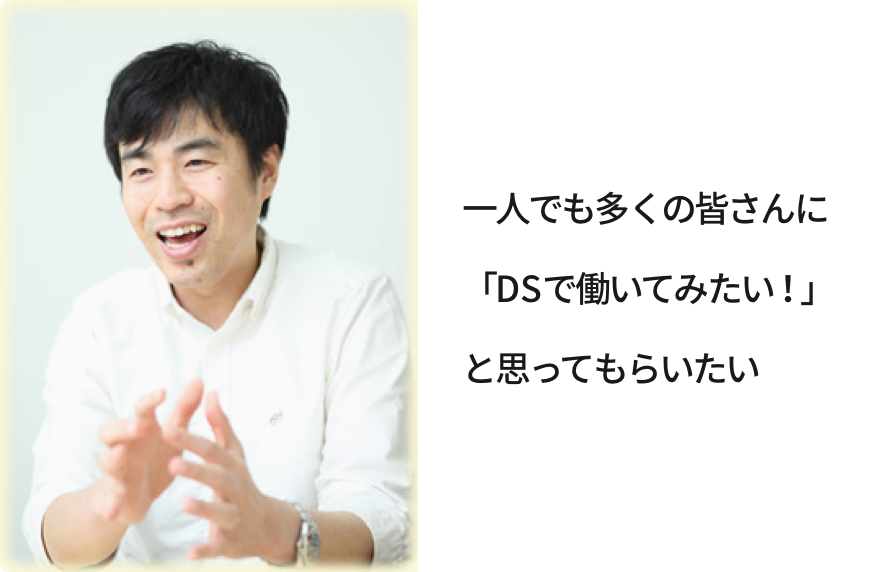 一人でも多くの皆さんに「DSで働いてみたい！」と思ってもらいたい